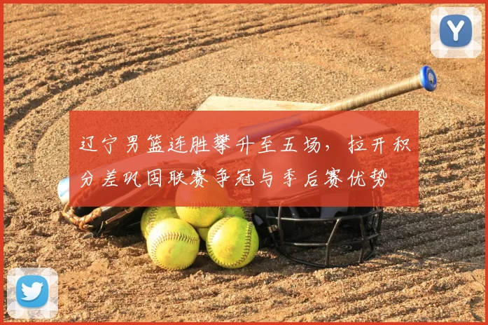 辽宁男篮连胜攀升至五场，拉开积分差巩固联赛争冠与季后赛优势