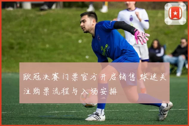欧冠决赛门票官方开启销售 球迷关注购票流程与入场安排