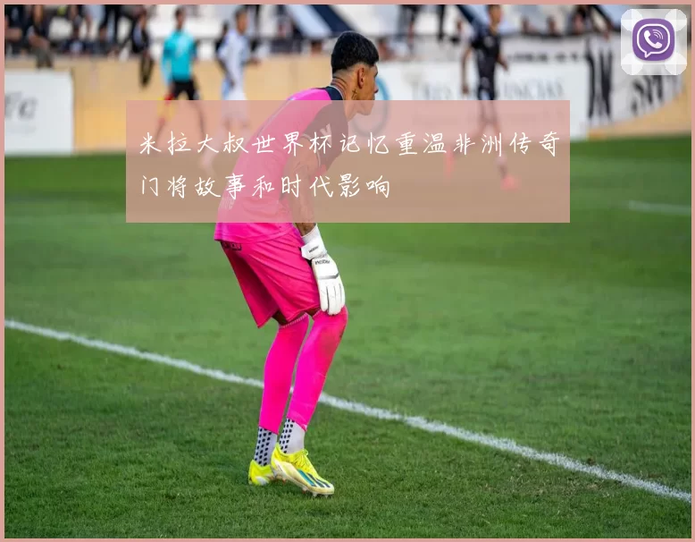 米拉大叔世界杯记忆重温非洲传奇门将故事和时代影响