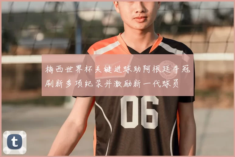 梅西世界杯关键进球助阿根廷夺冠刷新多项纪录并激励新一代球员