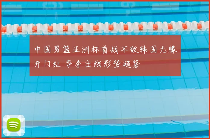 中国男篮亚洲杯首战不敌韩国无缘开门红 争夺出线形势趋紧