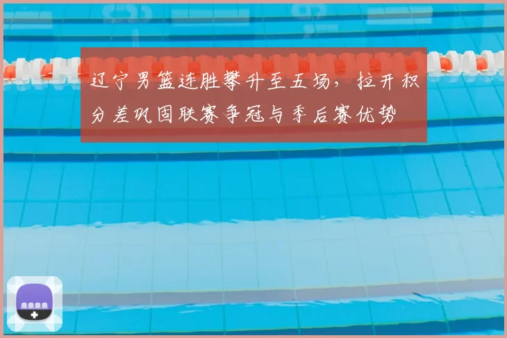 辽宁男篮连胜攀升至五场，拉开积分差巩固联赛争冠与季后赛优势