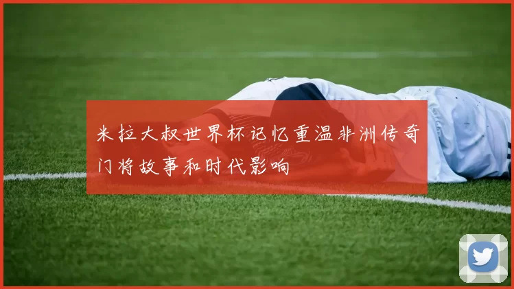 米拉大叔世界杯记忆重温非洲传奇门将故事和时代影响