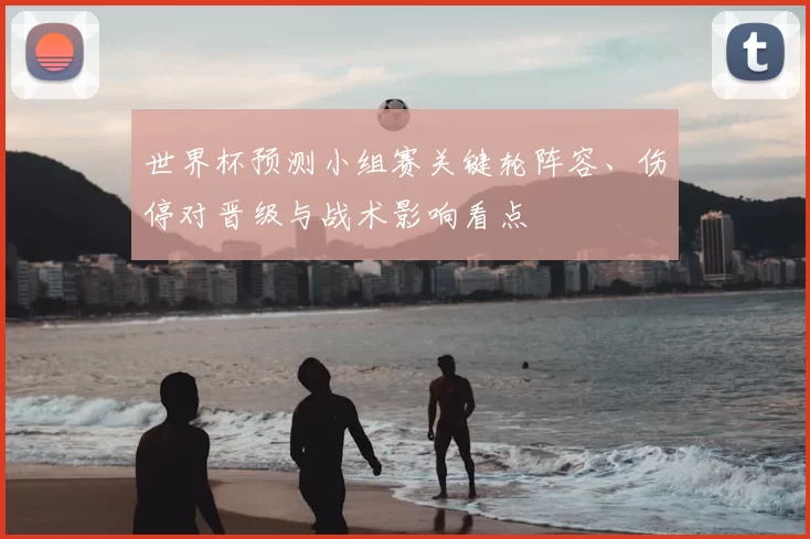 世界杯预测小组赛关键轮阵容、伤停对晋级与战术影响看点