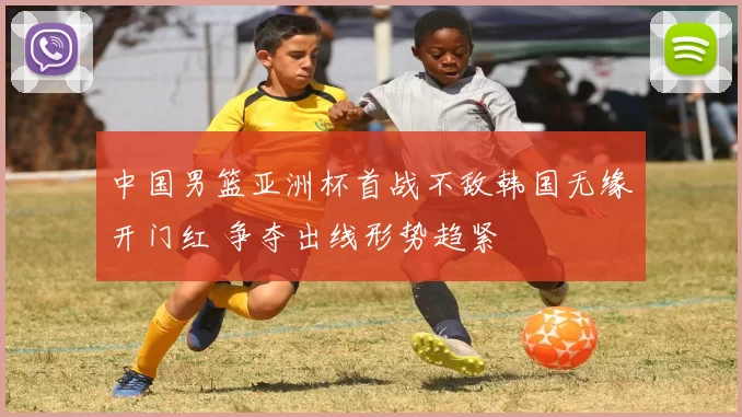 中国男篮亚洲杯首战不敌韩国无缘开门红 争夺出线形势趋紧