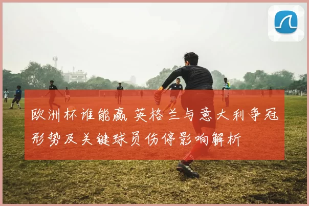 欧洲杯谁能赢 英格兰与意大利争冠形势及关键球员伤停影响解析