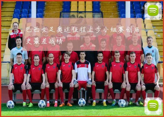 巴西女足奥运征程止步小组赛创历史最差战绩