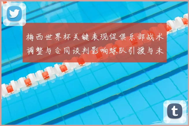 梅西世界杯关键表现促俱乐部战术调整与合同谈判影响球队引援与未来部署