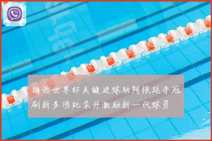 梅西世界杯关键进球助阿根廷夺冠刷新多项纪录并激励新一代球员