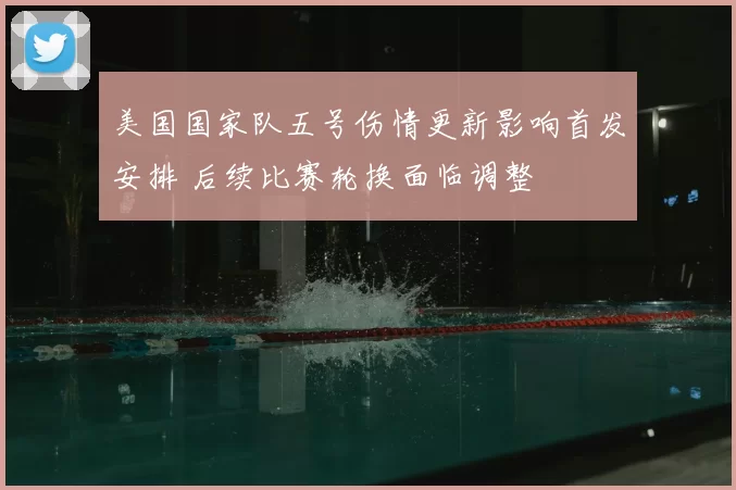 美国国家队五号伤情更新影响首发安排 后续比赛轮换面临调整