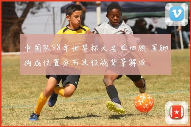 中国队98年世界杯大名单回顾 国脚构成位置分布及征战背景解读