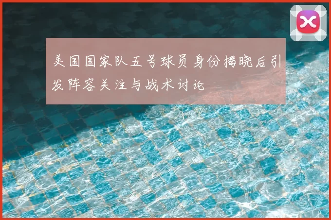 美国国家队五号球员身份揭晓后引发阵容关注与战术讨论