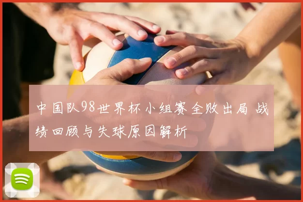 中国队98世界杯小组赛全败出局 战绩回顾与失球原因解析
