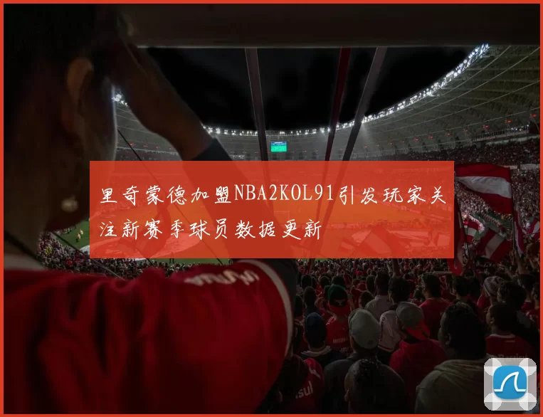 里奇蒙德加盟NBA2KOL91引发玩家关注新赛季球员数据更新