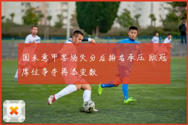 国米意甲客场失分后排名承压 欧冠席位争夺再添变数