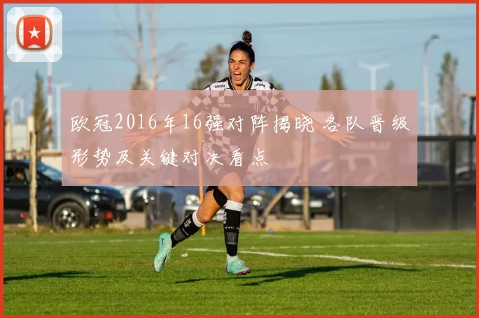 欧冠2016年16强对阵揭晓 各队晋级形势及关键对决看点