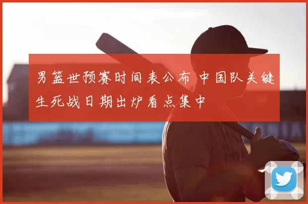 男篮世预赛时间表公布 中国队关键生死战日期出炉看点集中