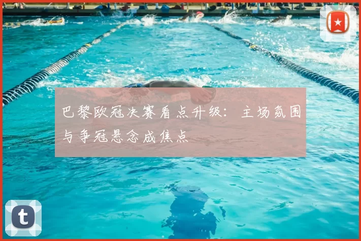 巴黎欧冠决赛看点升级：主场氛围与争冠悬念成焦点