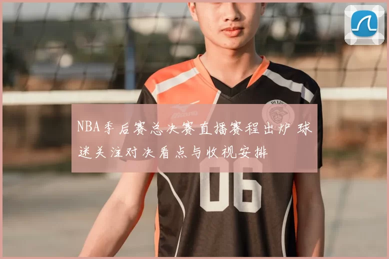 NBA季后赛总决赛直播赛程出炉 球迷关注对决看点与收视安排