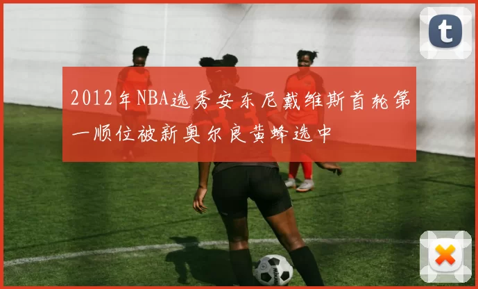 2012年NBA选秀安东尼戴维斯首轮第一顺位被新奥尔良黄蜂选中