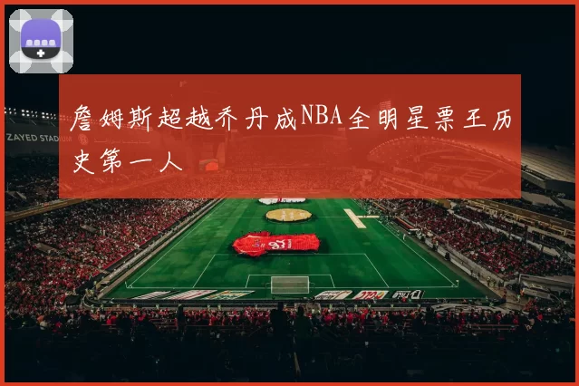 詹姆斯超越乔丹成NBA全明星票王历史第一人