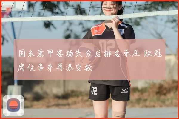 国米意甲客场失分后排名承压 欧冠席位争夺再添变数
