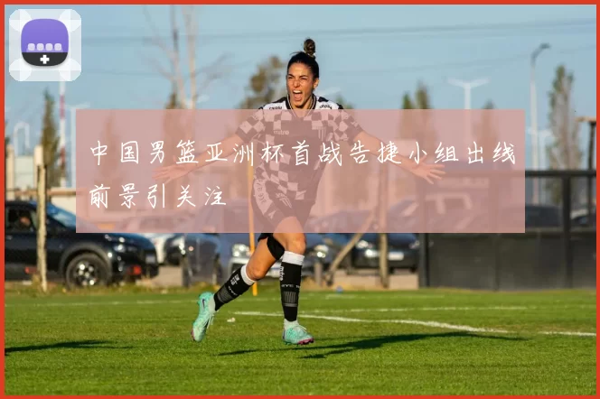 中国男篮亚洲杯首战告捷小组出线前景引关注