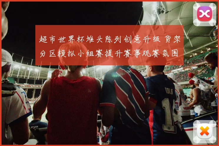 超市世界杯堆头陈列创意升级 货架分区模拟小组赛提升赛事观赛氛围