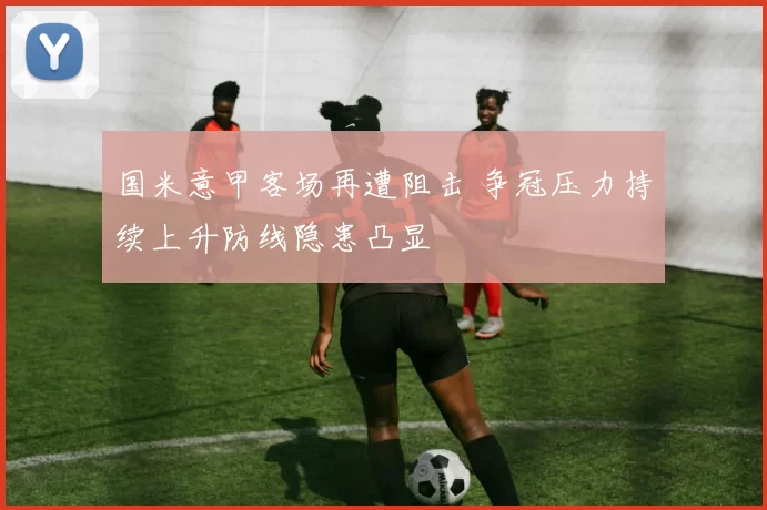 国米意甲客场再遭阻击 争冠压力持续上升防线隐患凸显