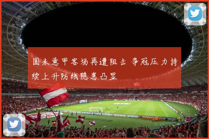 国米意甲客场再遭阻击 争冠压力持续上升防线隐患凸显