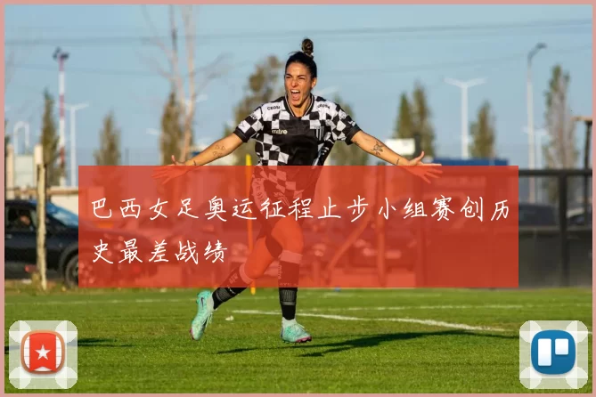 巴西女足奥运征程止步小组赛创历史最差战绩