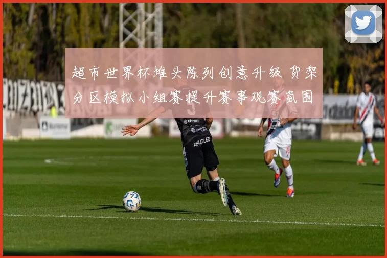 超市世界杯堆头陈列创意升级 货架分区模拟小组赛提升赛事观赛氛围