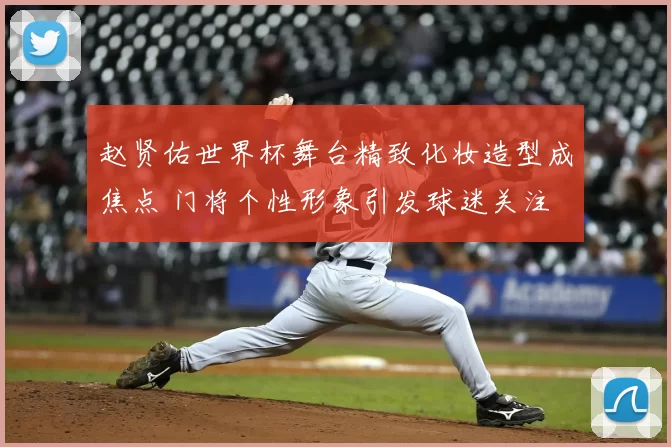 赵贤佑世界杯舞台精致化妆造型成焦点 门将个性形象引发球迷关注