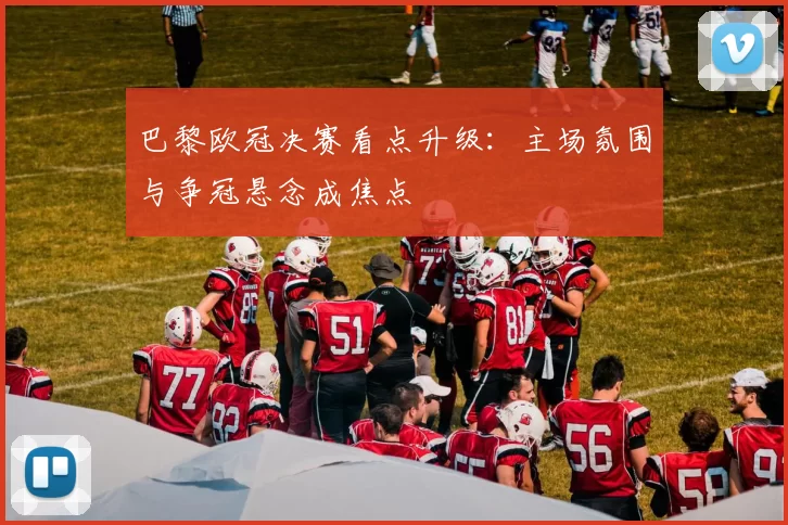 巴黎欧冠决赛看点升级：主场氛围与争冠悬念成焦点