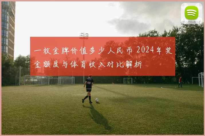 一枚金牌价值多少人民币 2024年奖金额度与体育收入对比解析