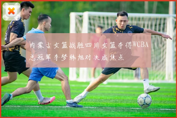 内蒙古女篮战胜四川女篮夺得WCBA总冠军李梦韩旭对决成焦点